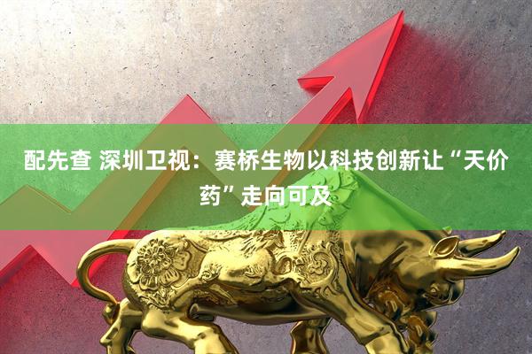 配先查 深圳卫视：赛桥生物以科技创新让“天价药”走向可及