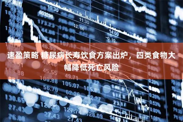 速盈策略 糖尿病长寿饮食方案出炉,四类食物大幅降低死亡风险