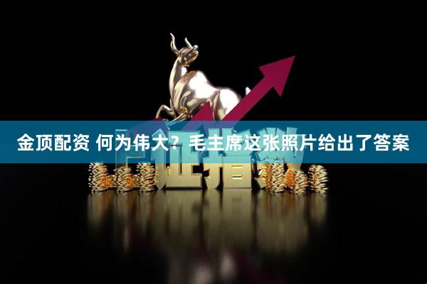 金顶配资 何为伟大？毛主席这张照片给出了答案