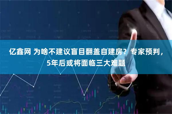 亿鑫网 为啥不建议盲目翻盖自建房？专家预判，5年后或将面临三大难题