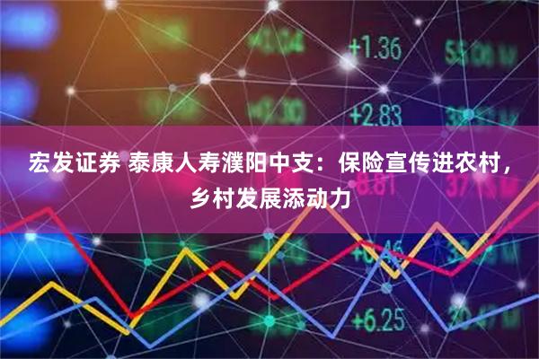 宏发证券 泰康人寿濮阳中支：保险宣传进农村，乡村发展添动力