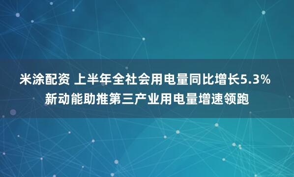米涂配资 上半年全社会用电量同比增长5.3% 新动能助推第三产业用电量增速领跑