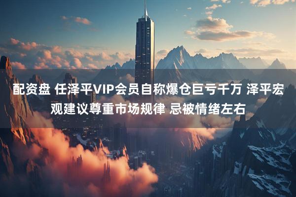 配资盘 任泽平VIP会员自称爆仓巨亏千万 泽平宏观建议尊重市场规律 忌被情绪左右