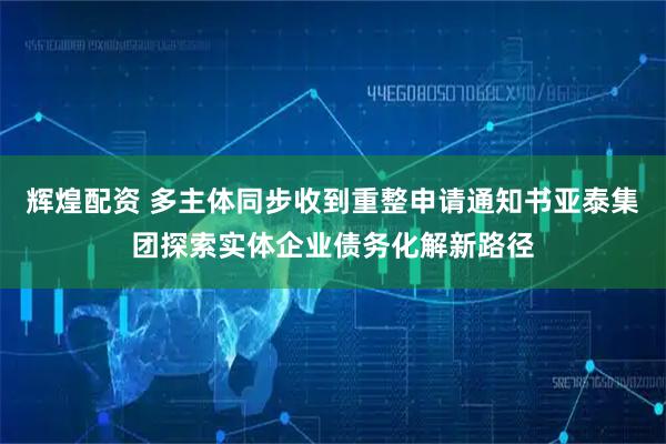 辉煌配资 多主体同步收到重整申请通知书亚泰集团探索实体企业债务化解新路径
