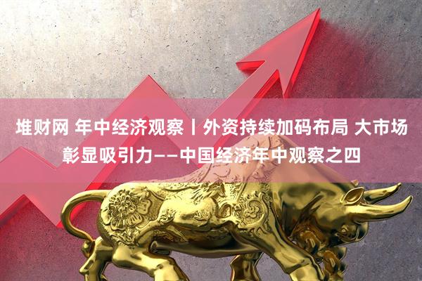 堆财网 年中经济观察丨外资持续加码布局 大市场彰显吸引力——中国经济年中观察之四