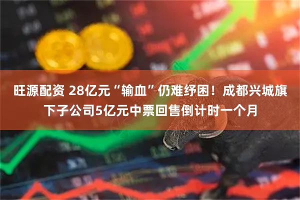 旺源配资 28亿元“输血”仍难纾困！成都兴城旗下子公司5亿元中票回售倒计时一个月