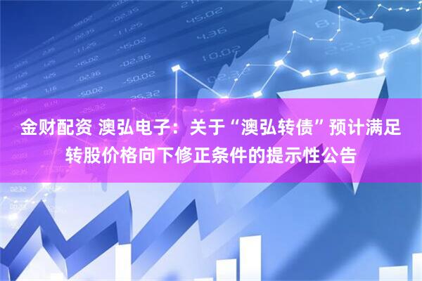 金财配资 澳弘电子：关于“澳弘转债”预计满足转股价格向下修正条件的提示性公告